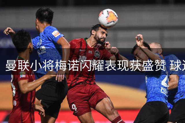 曼联小将梅诺闪耀表现获盛赞 球迷歌声暗讽前主帅
