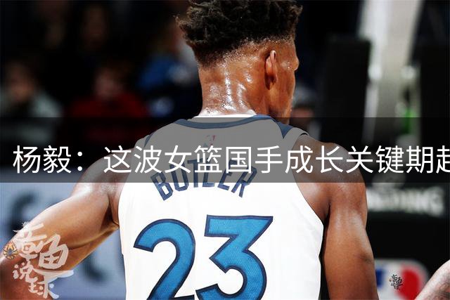 杨毅：这波女篮国手成长关键期赶上疫情 一个月打完联赛就放羊了