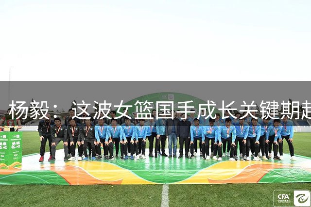 杨毅：这波女篮国手成长关键期赶上疫情 一个月打完联赛就放羊了