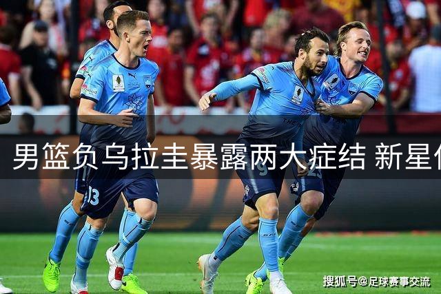 男篮负乌拉圭暴露两大症结 新星低迷两度遭弃