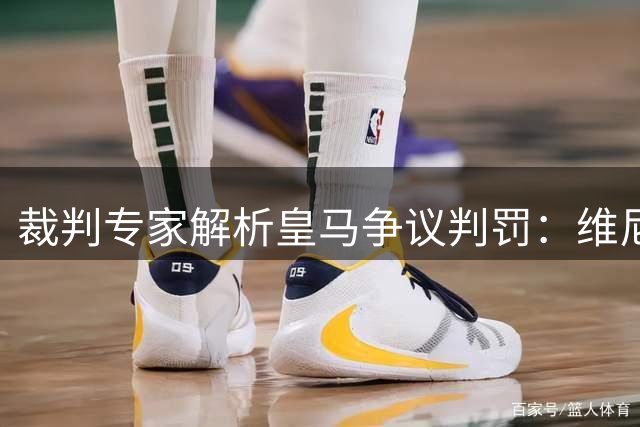 裁判专家解析皇马争议判罚：维尼修斯假摔不该 黄牌球员屡次冒险