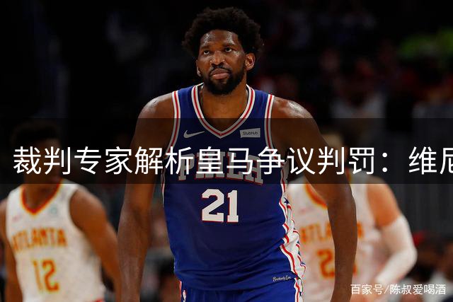 裁判专家解析皇马争议判罚：维尼修斯假摔不该 黄牌球员屡次冒险